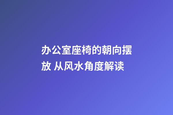 办公室座椅的朝向摆放 从风水角度解读